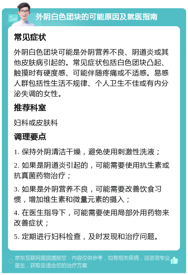 外阴白色团块的可能原因及就医指南 常见症状 外阴白色团块可能是外阴营养不良、阴道炎或其他皮肤病引起的。常见症状包括白色团块凸起、触摸时有硬度感、可能伴随疼痛或不适感。易感人群包括性生活不规律、个人卫生不佳或有内分泌失调的女性。 推荐科室 妇科或皮肤科 调理要点 1. 保持外阴清洁干燥，避免使用刺激性洗液； 2. 如果是阴道炎引起的，可能需要使用抗生素或抗真菌药物治疗； 3. 如果是外阴营养不良，可能需要改善饮食习惯，增加维生素和微量元素的摄入； 4. 在医生指导下，可能需要使用局部外用药物来改善症状； 5. 定期进行妇科检查，及时发现和治疗问题。