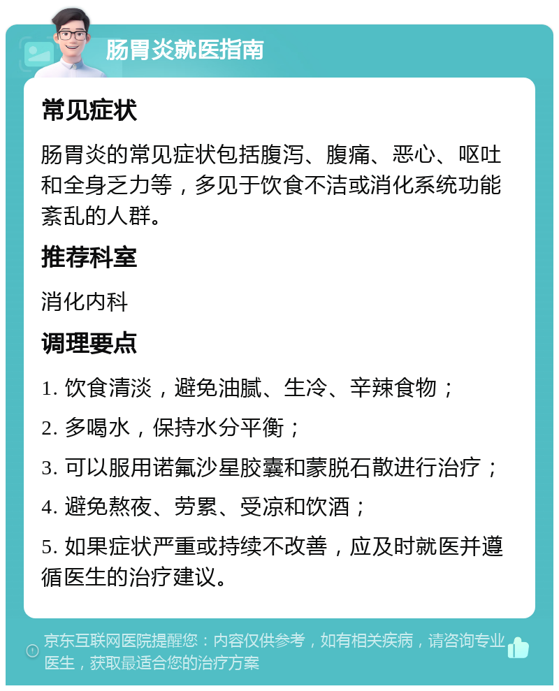 肠胃炎就医指南 常见症状 肠胃炎的常见症状包括腹泻、腹痛、恶心、呕吐和全身乏力等，多见于饮食不洁或消化系统功能紊乱的人群。 推荐科室 消化内科 调理要点 1. 饮食清淡，避免油腻、生冷、辛辣食物； 2. 多喝水，保持水分平衡； 3. 可以服用诺氟沙星胶囊和蒙脱石散进行治疗； 4. 避免熬夜、劳累、受凉和饮酒； 5. 如果症状严重或持续不改善，应及时就医并遵循医生的治疗建议。