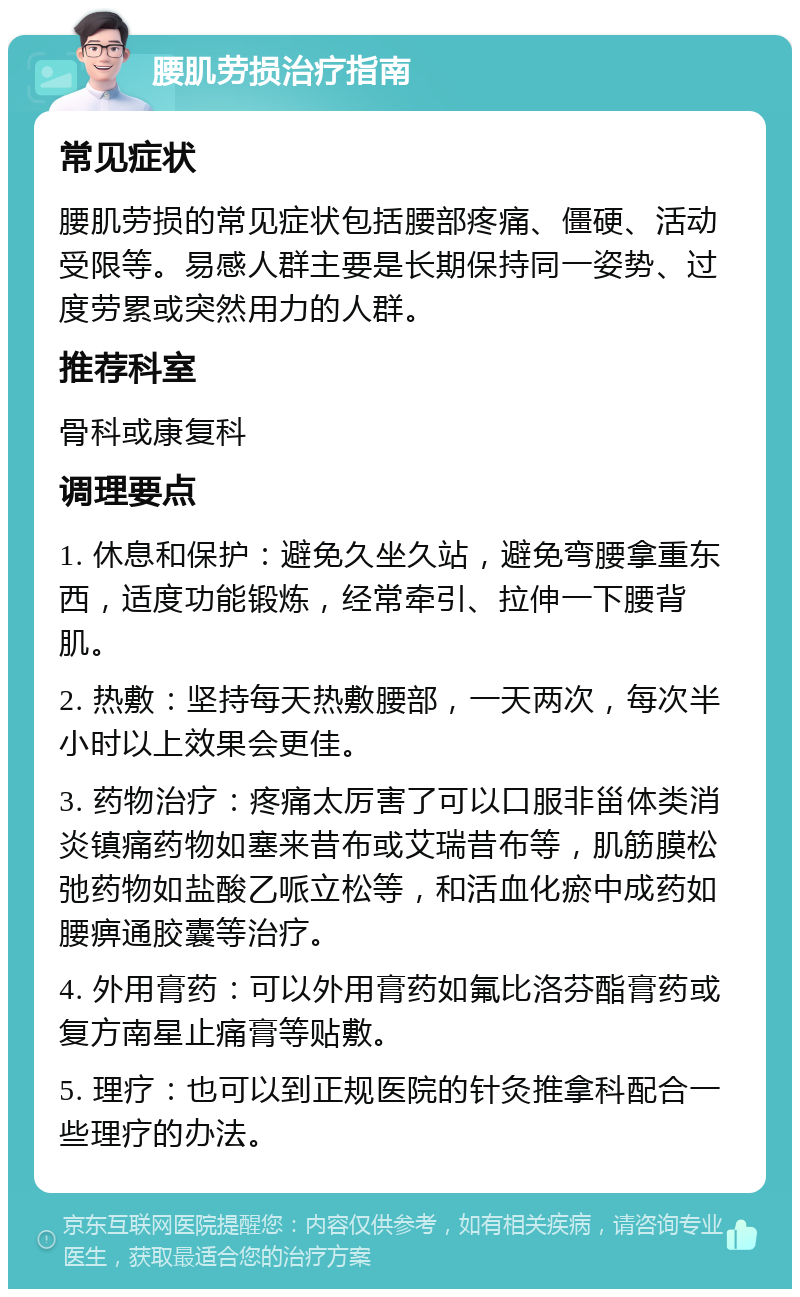 腰肌劳损治疗指南 常见症状 腰肌劳损的常见症状包括腰部疼痛、僵硬、活动受限等。易感人群主要是长期保持同一姿势、过度劳累或突然用力的人群。 推荐科室 骨科或康复科 调理要点 1. 休息和保护：避免久坐久站，避免弯腰拿重东西，适度功能锻炼，经常牵引、拉伸一下腰背肌。 2. 热敷：坚持每天热敷腰部，一天两次，每次半小时以上效果会更佳。 3. 药物治疗：疼痛太厉害了可以口服非甾体类消炎镇痛药物如塞来昔布或艾瑞昔布等，肌筋膜松弛药物如盐酸乙哌立松等，和活血化瘀中成药如腰痹通胶囊等治疗。 4. 外用膏药：可以外用膏药如氟比洛芬酯膏药或复方南星止痛膏等贴敷。 5. 理疗：也可以到正规医院的针灸推拿科配合一些理疗的办法。