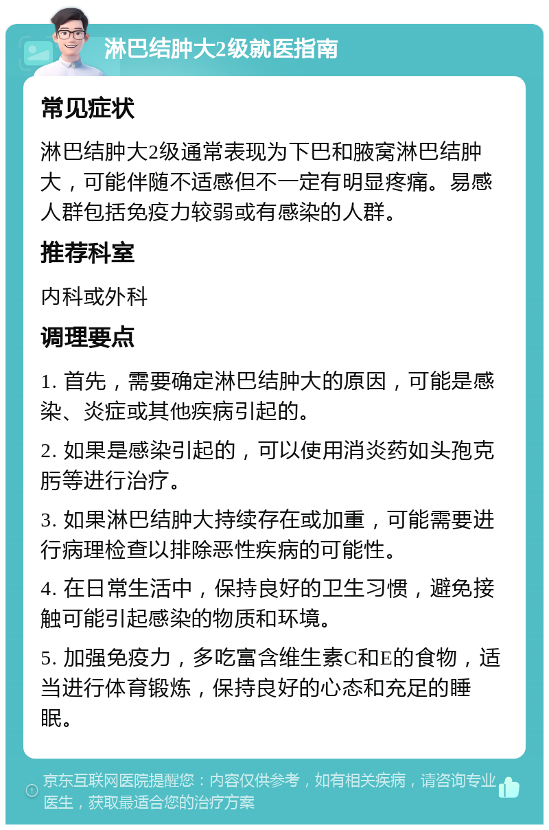 淋巴结肿大2级就医指南 常见症状 淋巴结肿大2级通常表现为下巴和腋窝淋巴结肿大，可能伴随不适感但不一定有明显疼痛。易感人群包括免疫力较弱或有感染的人群。 推荐科室 内科或外科 调理要点 1. 首先，需要确定淋巴结肿大的原因，可能是感染、炎症或其他疾病引起的。 2. 如果是感染引起的，可以使用消炎药如头孢克肟等进行治疗。 3. 如果淋巴结肿大持续存在或加重，可能需要进行病理检查以排除恶性疾病的可能性。 4. 在日常生活中，保持良好的卫生习惯，避免接触可能引起感染的物质和环境。 5. 加强免疫力，多吃富含维生素C和E的食物，适当进行体育锻炼，保持良好的心态和充足的睡眠。