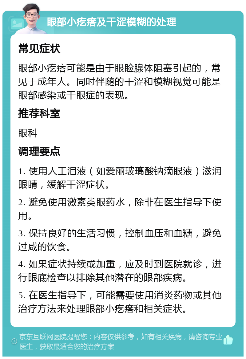 眼部小疙瘩及干涩模糊的处理 常见症状 眼部小疙瘩可能是由于眼睑腺体阻塞引起的，常见于成年人。同时伴随的干涩和模糊视觉可能是眼部感染或干眼症的表现。 推荐科室 眼科 调理要点 1. 使用人工泪液（如爱丽玻璃酸钠滴眼液）滋润眼睛，缓解干涩症状。 2. 避免使用激素类眼药水，除非在医生指导下使用。 3. 保持良好的生活习惯，控制血压和血糖，避免过咸的饮食。 4. 如果症状持续或加重，应及时到医院就诊，进行眼底检查以排除其他潜在的眼部疾病。 5. 在医生指导下，可能需要使用消炎药物或其他治疗方法来处理眼部小疙瘩和相关症状。