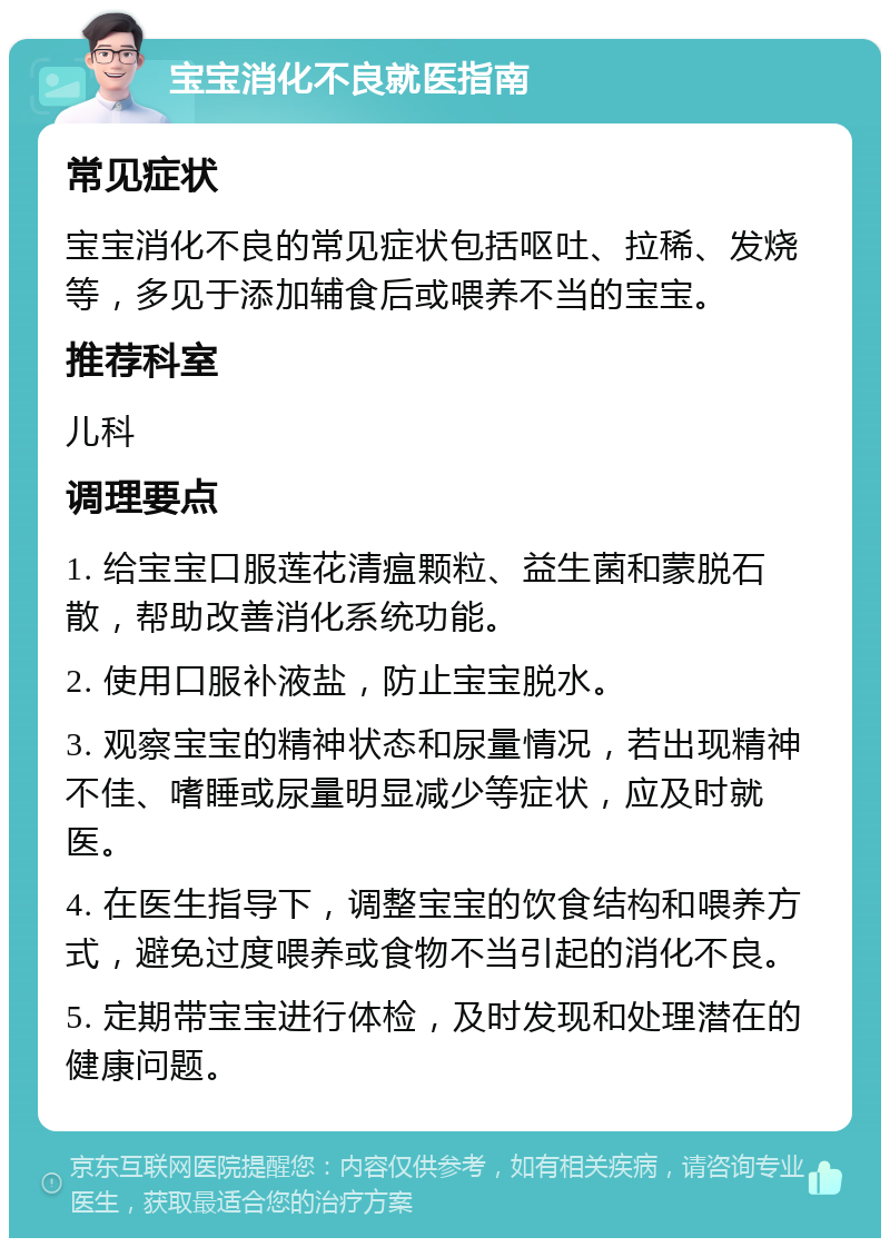 宝宝消化不良就医指南 常见症状 宝宝消化不良的常见症状包括呕吐、拉稀、发烧等，多见于添加辅食后或喂养不当的宝宝。 推荐科室 儿科 调理要点 1. 给宝宝口服莲花清瘟颗粒、益生菌和蒙脱石散，帮助改善消化系统功能。 2. 使用口服补液盐，防止宝宝脱水。 3. 观察宝宝的精神状态和尿量情况，若出现精神不佳、嗜睡或尿量明显减少等症状，应及时就医。 4. 在医生指导下，调整宝宝的饮食结构和喂养方式，避免过度喂养或食物不当引起的消化不良。 5. 定期带宝宝进行体检，及时发现和处理潜在的健康问题。