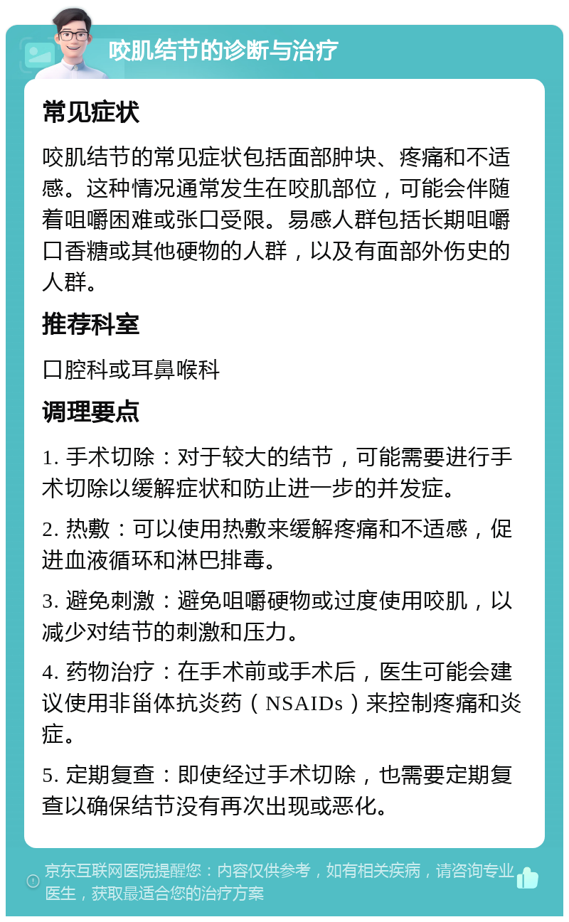 咬肌结节的诊断与治疗 常见症状 咬肌结节的常见症状包括面部肿块、疼痛和不适感。这种情况通常发生在咬肌部位，可能会伴随着咀嚼困难或张口受限。易感人群包括长期咀嚼口香糖或其他硬物的人群，以及有面部外伤史的人群。 推荐科室 口腔科或耳鼻喉科 调理要点 1. 手术切除：对于较大的结节，可能需要进行手术切除以缓解症状和防止进一步的并发症。 2. 热敷：可以使用热敷来缓解疼痛和不适感，促进血液循环和淋巴排毒。 3. 避免刺激：避免咀嚼硬物或过度使用咬肌，以减少对结节的刺激和压力。 4. 药物治疗：在手术前或手术后，医生可能会建议使用非甾体抗炎药（NSAIDs）来控制疼痛和炎症。 5. 定期复查：即使经过手术切除，也需要定期复查以确保结节没有再次出现或恶化。