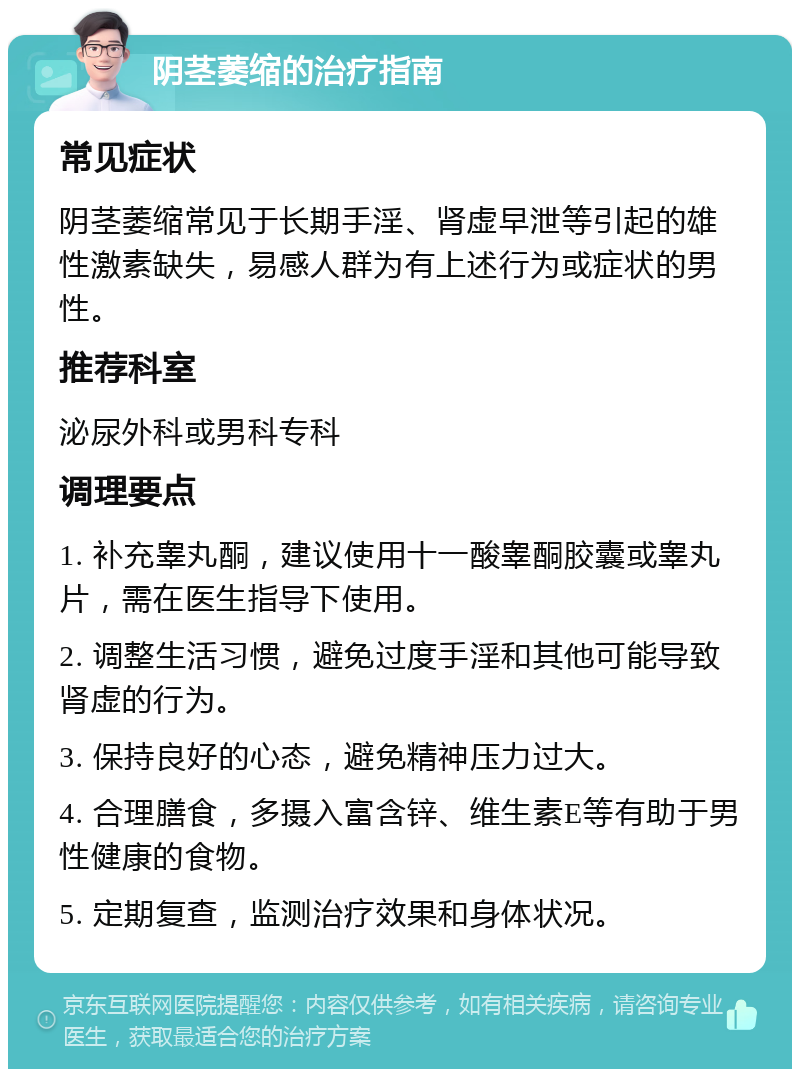 阴茎萎缩的治疗指南 常见症状 阴茎萎缩常见于长期手淫、肾虚早泄等引起的雄性激素缺失，易感人群为有上述行为或症状的男性。 推荐科室 泌尿外科或男科专科 调理要点 1. 补充睾丸酮，建议使用十一酸睾酮胶囊或睾丸片，需在医生指导下使用。 2. 调整生活习惯，避免过度手淫和其他可能导致肾虚的行为。 3. 保持良好的心态，避免精神压力过大。 4. 合理膳食，多摄入富含锌、维生素E等有助于男性健康的食物。 5. 定期复查，监测治疗效果和身体状况。