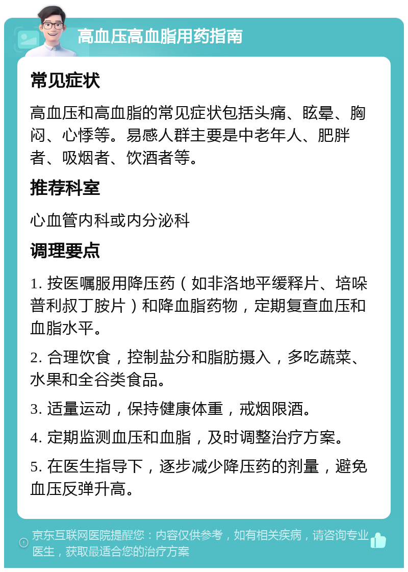 高血压高血脂用药指南 常见症状 高血压和高血脂的常见症状包括头痛、眩晕、胸闷、心悸等。易感人群主要是中老年人、肥胖者、吸烟者、饮酒者等。 推荐科室 心血管内科或内分泌科 调理要点 1. 按医嘱服用降压药（如非洛地平缓释片、培哚普利叔丁胺片）和降血脂药物，定期复查血压和血脂水平。 2. 合理饮食，控制盐分和脂肪摄入，多吃蔬菜、水果和全谷类食品。 3. 适量运动，保持健康体重，戒烟限酒。 4. 定期监测血压和血脂，及时调整治疗方案。 5. 在医生指导下，逐步减少降压药的剂量，避免血压反弹升高。