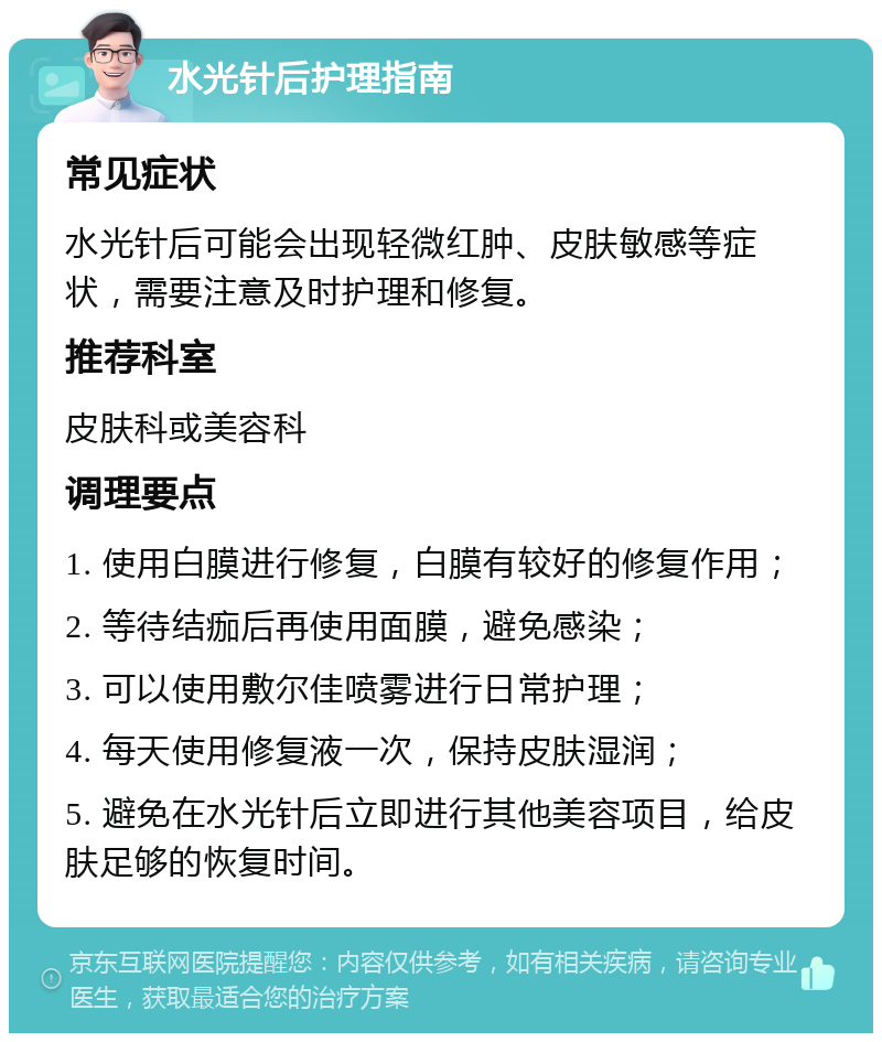 水光针后护理指南 常见症状 水光针后可能会出现轻微红肿、皮肤敏感等症状，需要注意及时护理和修复。 推荐科室 皮肤科或美容科 调理要点 1. 使用白膜进行修复，白膜有较好的修复作用； 2. 等待结痂后再使用面膜，避免感染； 3. 可以使用敷尔佳喷雾进行日常护理； 4. 每天使用修复液一次，保持皮肤湿润； 5. 避免在水光针后立即进行其他美容项目，给皮肤足够的恢复时间。