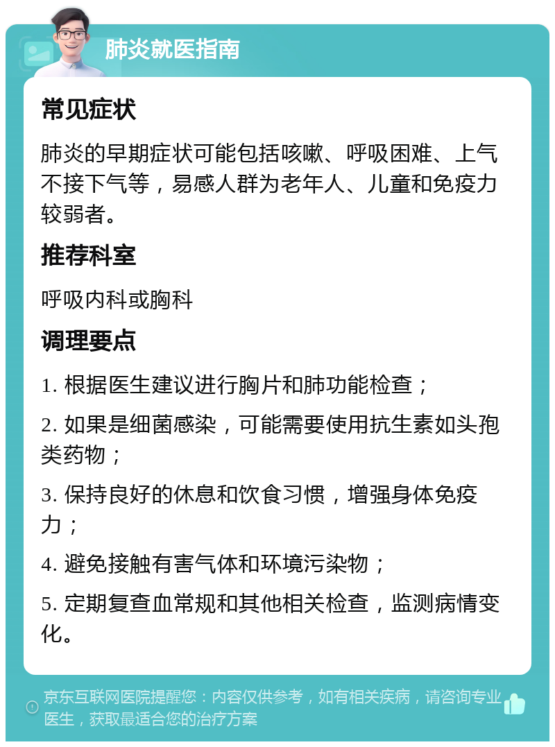 肺炎就医指南 常见症状 肺炎的早期症状可能包括咳嗽、呼吸困难、上气不接下气等，易感人群为老年人、儿童和免疫力较弱者。 推荐科室 呼吸内科或胸科 调理要点 1. 根据医生建议进行胸片和肺功能检查； 2. 如果是细菌感染，可能需要使用抗生素如头孢类药物； 3. 保持良好的休息和饮食习惯，增强身体免疫力； 4. 避免接触有害气体和环境污染物； 5. 定期复查血常规和其他相关检查，监测病情变化。