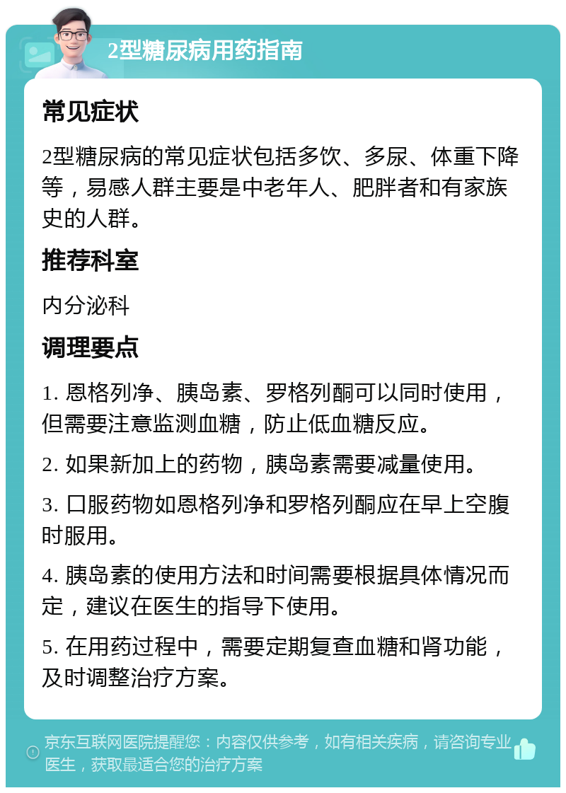 2型糖尿病用药指南 常见症状 2型糖尿病的常见症状包括多饮、多尿、体重下降等，易感人群主要是中老年人、肥胖者和有家族史的人群。 推荐科室 内分泌科 调理要点 1. 恩格列净、胰岛素、罗格列酮可以同时使用，但需要注意监测血糖，防止低血糖反应。 2. 如果新加上的药物，胰岛素需要减量使用。 3. 口服药物如恩格列净和罗格列酮应在早上空腹时服用。 4. 胰岛素的使用方法和时间需要根据具体情况而定，建议在医生的指导下使用。 5. 在用药过程中，需要定期复查血糖和肾功能，及时调整治疗方案。