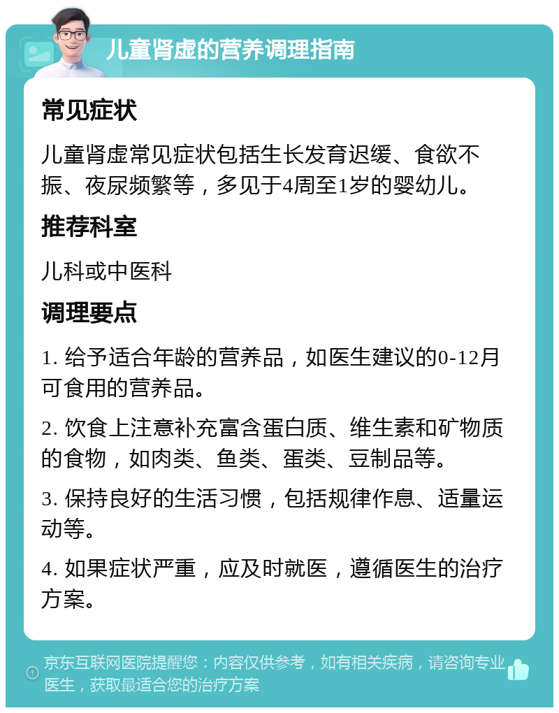 儿童肾虚的营养调理指南 常见症状 儿童肾虚常见症状包括生长发育迟缓、食欲不振、夜尿频繁等，多见于4周至1岁的婴幼儿。 推荐科室 儿科或中医科 调理要点 1. 给予适合年龄的营养品，如医生建议的0-12月可食用的营养品。 2. 饮食上注意补充富含蛋白质、维生素和矿物质的食物，如肉类、鱼类、蛋类、豆制品等。 3. 保持良好的生活习惯，包括规律作息、适量运动等。 4. 如果症状严重，应及时就医，遵循医生的治疗方案。