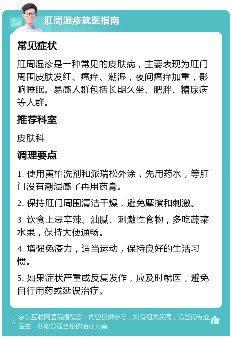 肛周湿疹就医指南 常见症状 肛周湿疹是一种常见的皮肤病，主要表现为肛门周围皮肤发红、瘙痒、潮湿，夜间瘙痒加重，影响睡眠。易感人群包括长期久坐、肥胖、糖尿病等人群。 推荐科室 皮肤科 调理要点 1. 使用黄柏洗剂和派瑞松外涂，先用药水，等肛门没有潮湿感了再用药膏。 2. 保持肛门周围清洁干燥，避免摩擦和刺激。 3. 饮食上忌辛辣、油腻、刺激性食物，多吃蔬菜水果，保持大便通畅。 4. 增强免疫力，适当运动，保持良好的生活习惯。 5. 如果症状严重或反复发作，应及时就医，避免自行用药或延误治疗。