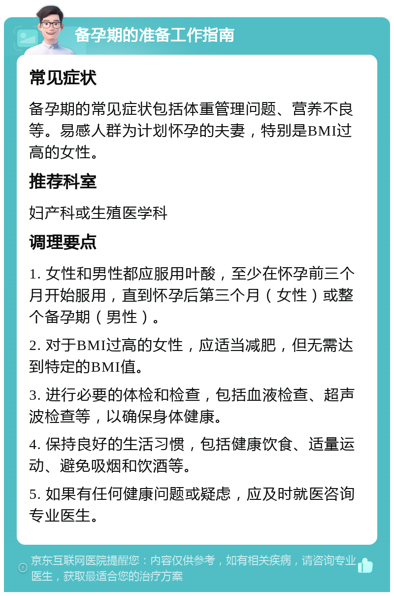 备孕期的准备工作指南 常见症状 备孕期的常见症状包括体重管理问题、营养不良等。易感人群为计划怀孕的夫妻，特别是BMI过高的女性。 推荐科室 妇产科或生殖医学科 调理要点 1. 女性和男性都应服用叶酸，至少在怀孕前三个月开始服用，直到怀孕后第三个月（女性）或整个备孕期（男性）。 2. 对于BMI过高的女性，应适当减肥，但无需达到特定的BMI值。 3. 进行必要的体检和检查，包括血液检查、超声波检查等，以确保身体健康。 4. 保持良好的生活习惯，包括健康饮食、适量运动、避免吸烟和饮酒等。 5. 如果有任何健康问题或疑虑，应及时就医咨询专业医生。