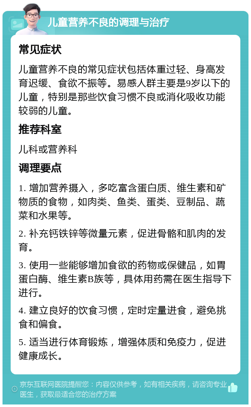 儿童营养不良的调理与治疗 常见症状 儿童营养不良的常见症状包括体重过轻、身高发育迟缓、食欲不振等。易感人群主要是9岁以下的儿童，特别是那些饮食习惯不良或消化吸收功能较弱的儿童。 推荐科室 儿科或营养科 调理要点 1. 增加营养摄入，多吃富含蛋白质、维生素和矿物质的食物，如肉类、鱼类、蛋类、豆制品、蔬菜和水果等。 2. 补充钙铁锌等微量元素，促进骨骼和肌肉的发育。 3. 使用一些能够增加食欲的药物或保健品，如胃蛋白酶、维生素B族等，具体用药需在医生指导下进行。 4. 建立良好的饮食习惯，定时定量进食，避免挑食和偏食。 5. 适当进行体育锻炼，增强体质和免疫力，促进健康成长。