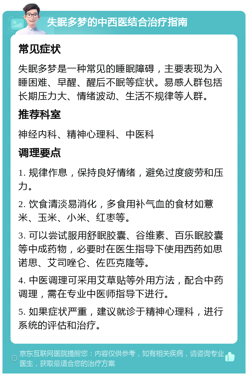 失眠多梦的中西医结合治疗指南 常见症状 失眠多梦是一种常见的睡眠障碍，主要表现为入睡困难、早醒、醒后不眠等症状。易感人群包括长期压力大、情绪波动、生活不规律等人群。 推荐科室 神经内科、精神心理科、中医科 调理要点 1. 规律作息，保持良好情绪，避免过度疲劳和压力。 2. 饮食清淡易消化，多食用补气血的食材如薏米、玉米、小米、红枣等。 3. 可以尝试服用舒眠胶囊、谷维素、百乐眠胶囊等中成药物，必要时在医生指导下使用西药如思诺思、艾司唑仑、佐匹克隆等。 4. 中医调理可采用艾草贴等外用方法，配合中药调理，需在专业中医师指导下进行。 5. 如果症状严重，建议就诊于精神心理科，进行系统的评估和治疗。