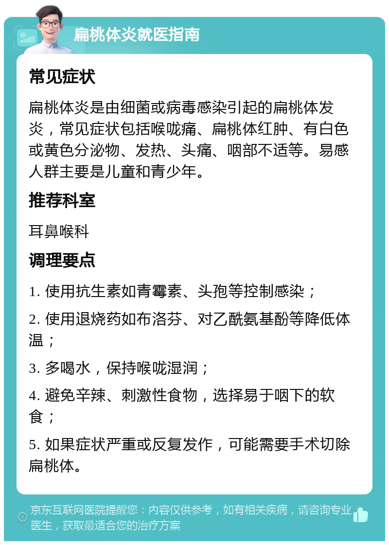 扁桃体炎就医指南 常见症状 扁桃体炎是由细菌或病毒感染引起的扁桃体发炎，常见症状包括喉咙痛、扁桃体红肿、有白色或黄色分泌物、发热、头痛、咽部不适等。易感人群主要是儿童和青少年。 推荐科室 耳鼻喉科 调理要点 1. 使用抗生素如青霉素、头孢等控制感染； 2. 使用退烧药如布洛芬、对乙酰氨基酚等降低体温； 3. 多喝水，保持喉咙湿润； 4. 避免辛辣、刺激性食物，选择易于咽下的软食； 5. 如果症状严重或反复发作，可能需要手术切除扁桃体。