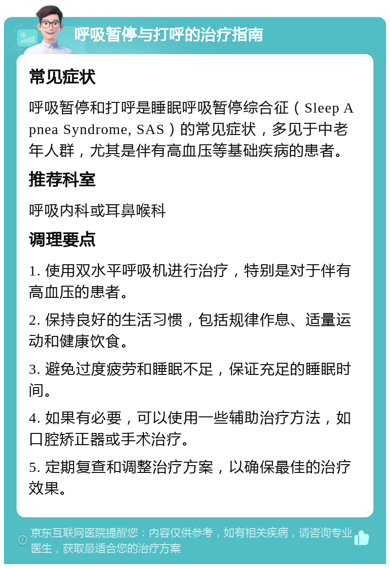 呼吸暂停与打呼的治疗指南 常见症状 呼吸暂停和打呼是睡眠呼吸暂停综合征（Sleep Apnea Syndrome, SAS）的常见症状，多见于中老年人群，尤其是伴有高血压等基础疾病的患者。 推荐科室 呼吸内科或耳鼻喉科 调理要点 1. 使用双水平呼吸机进行治疗，特别是对于伴有高血压的患者。 2. 保持良好的生活习惯，包括规律作息、适量运动和健康饮食。 3. 避免过度疲劳和睡眠不足，保证充足的睡眠时间。 4. 如果有必要，可以使用一些辅助治疗方法，如口腔矫正器或手术治疗。 5. 定期复查和调整治疗方案，以确保最佳的治疗效果。