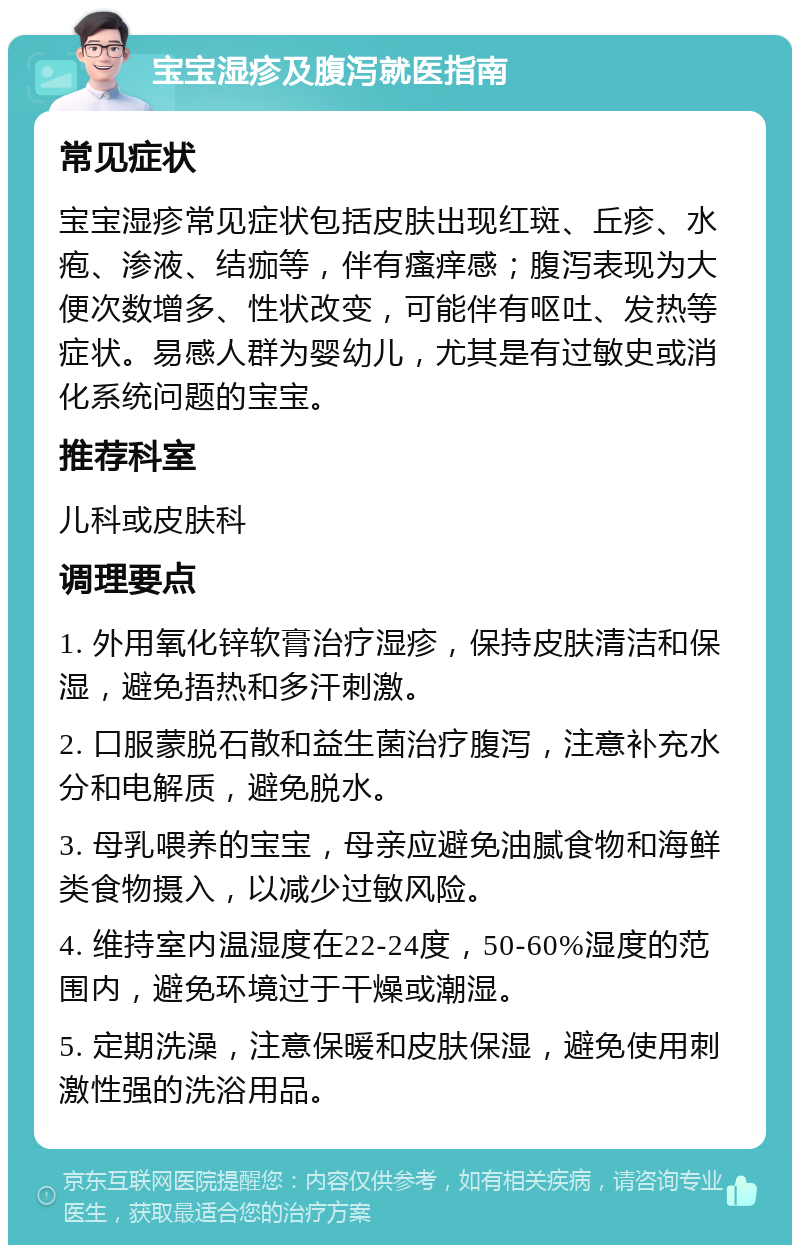 宝宝湿疹及腹泻就医指南 常见症状 宝宝湿疹常见症状包括皮肤出现红斑、丘疹、水疱、渗液、结痂等，伴有瘙痒感；腹泻表现为大便次数增多、性状改变，可能伴有呕吐、发热等症状。易感人群为婴幼儿，尤其是有过敏史或消化系统问题的宝宝。 推荐科室 儿科或皮肤科 调理要点 1. 外用氧化锌软膏治疗湿疹，保持皮肤清洁和保湿，避免捂热和多汗刺激。 2. 口服蒙脱石散和益生菌治疗腹泻，注意补充水分和电解质，避免脱水。 3. 母乳喂养的宝宝，母亲应避免油腻食物和海鲜类食物摄入，以减少过敏风险。 4. 维持室内温湿度在22-24度，50-60%湿度的范围内，避免环境过于干燥或潮湿。 5. 定期洗澡，注意保暖和皮肤保湿，避免使用刺激性强的洗浴用品。