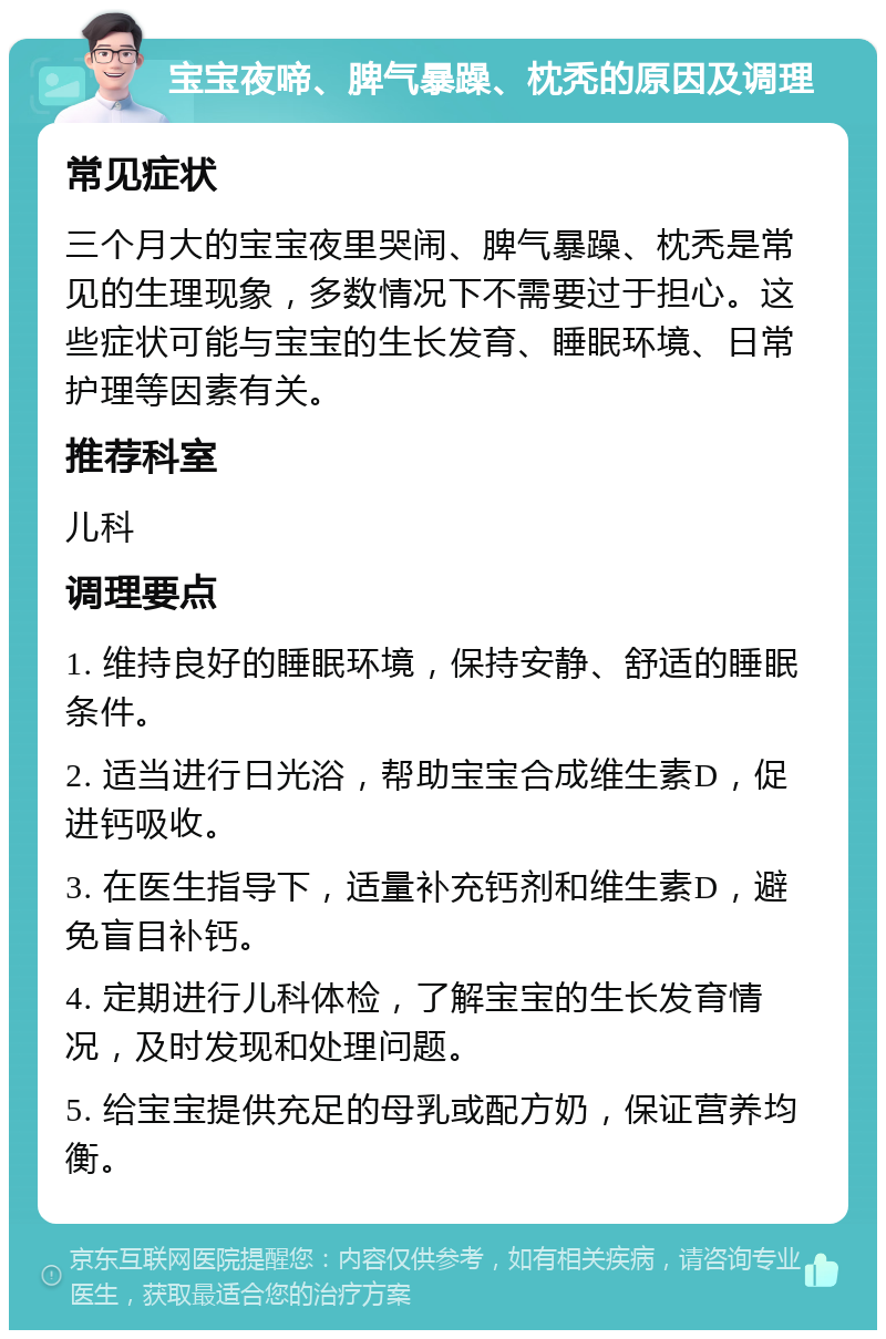 宝宝夜啼、脾气暴躁、枕秃的原因及调理 常见症状 三个月大的宝宝夜里哭闹、脾气暴躁、枕秃是常见的生理现象，多数情况下不需要过于担心。这些症状可能与宝宝的生长发育、睡眠环境、日常护理等因素有关。 推荐科室 儿科 调理要点 1. 维持良好的睡眠环境，保持安静、舒适的睡眠条件。 2. 适当进行日光浴，帮助宝宝合成维生素D，促进钙吸收。 3. 在医生指导下，适量补充钙剂和维生素D，避免盲目补钙。 4. 定期进行儿科体检，了解宝宝的生长发育情况，及时发现和处理问题。 5. 给宝宝提供充足的母乳或配方奶，保证营养均衡。