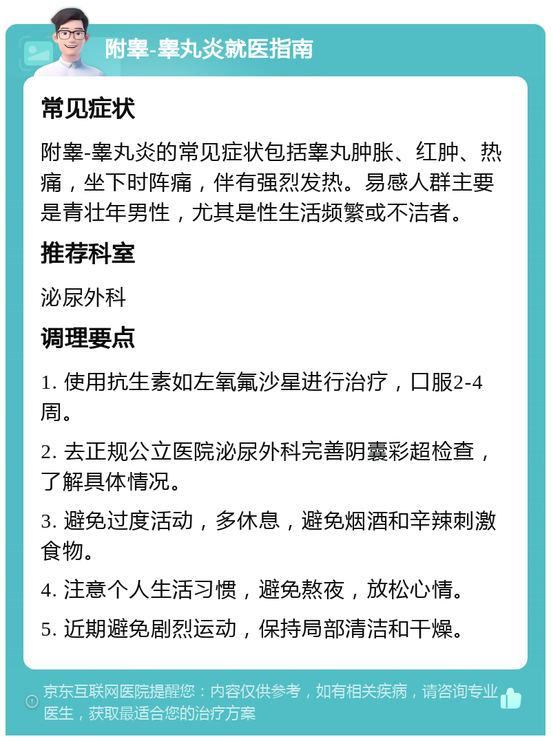 附睾-睾丸炎就医指南 常见症状 附睾-睾丸炎的常见症状包括睾丸肿胀、红肿、热痛，坐下时阵痛，伴有强烈发热。易感人群主要是青壮年男性，尤其是性生活频繁或不洁者。 推荐科室 泌尿外科 调理要点 1. 使用抗生素如左氧氟沙星进行治疗，口服2-4周。 2. 去正规公立医院泌尿外科完善阴囊彩超检查，了解具体情况。 3. 避免过度活动，多休息，避免烟酒和辛辣刺激食物。 4. 注意个人生活习惯，避免熬夜，放松心情。 5. 近期避免剧烈运动，保持局部清洁和干燥。