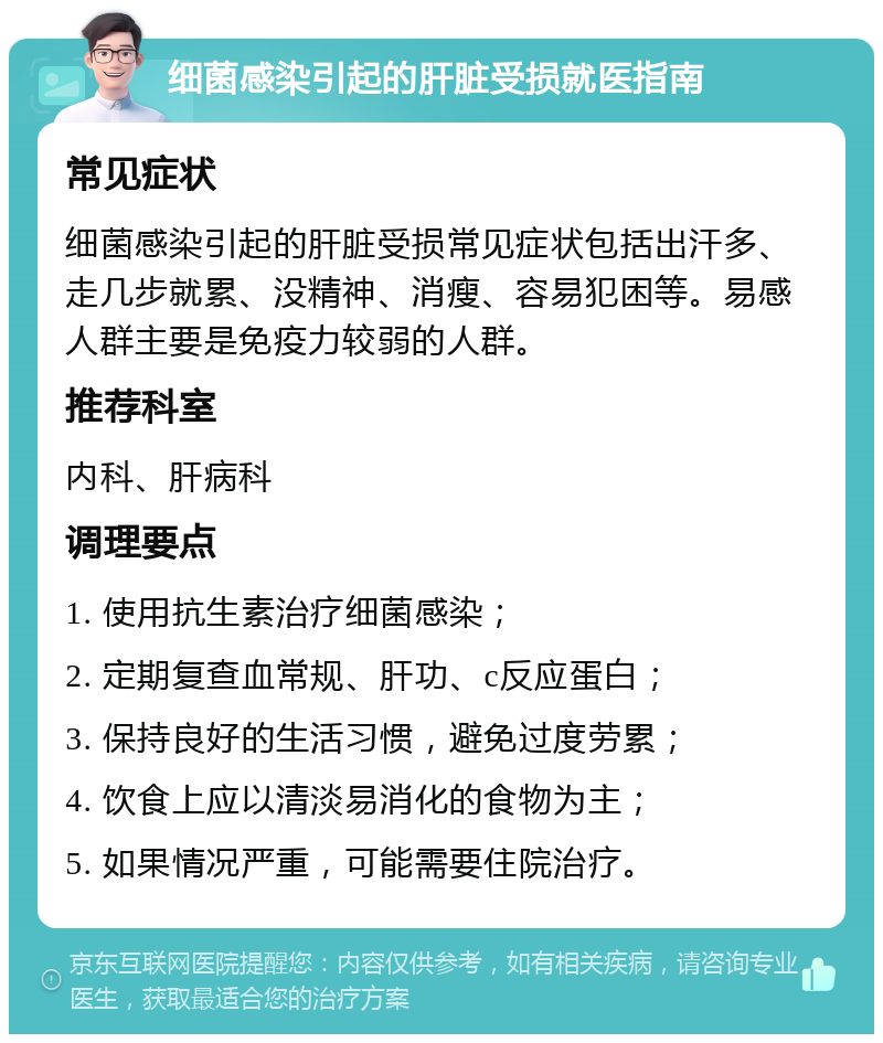 细菌感染引起的肝脏受损就医指南 常见症状 细菌感染引起的肝脏受损常见症状包括出汗多、走几步就累、没精神、消瘦、容易犯困等。易感人群主要是免疫力较弱的人群。 推荐科室 内科、肝病科 调理要点 1. 使用抗生素治疗细菌感染； 2. 定期复查血常规、肝功、c反应蛋白； 3. 保持良好的生活习惯，避免过度劳累； 4. 饮食上应以清淡易消化的食物为主； 5. 如果情况严重，可能需要住院治疗。