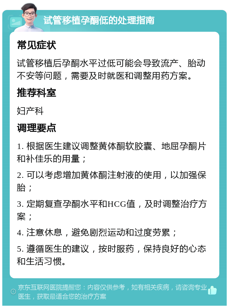 试管移植孕酮低的处理指南 常见症状 试管移植后孕酮水平过低可能会导致流产、胎动不安等问题，需要及时就医和调整用药方案。 推荐科室 妇产科 调理要点 1. 根据医生建议调整黄体酮软胶囊、地屈孕酮片和补佳乐的用量； 2. 可以考虑增加黄体酮注射液的使用，以加强保胎； 3. 定期复查孕酮水平和HCG值，及时调整治疗方案； 4. 注意休息，避免剧烈运动和过度劳累； 5. 遵循医生的建议，按时服药，保持良好的心态和生活习惯。