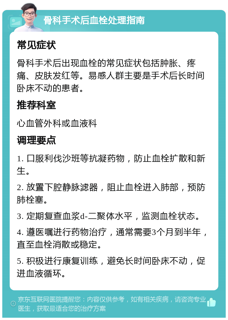 骨科手术后血栓处理指南 常见症状 骨科手术后出现血栓的常见症状包括肿胀、疼痛、皮肤发红等。易感人群主要是手术后长时间卧床不动的患者。 推荐科室 心血管外科或血液科 调理要点 1. 口服利伐沙班等抗凝药物，防止血栓扩散和新生。 2. 放置下腔静脉滤器，阻止血栓进入肺部，预防肺栓塞。 3. 定期复查血浆d-二聚体水平，监测血栓状态。 4. 遵医嘱进行药物治疗，通常需要3个月到半年，直至血栓消散或稳定。 5. 积极进行康复训练，避免长时间卧床不动，促进血液循环。