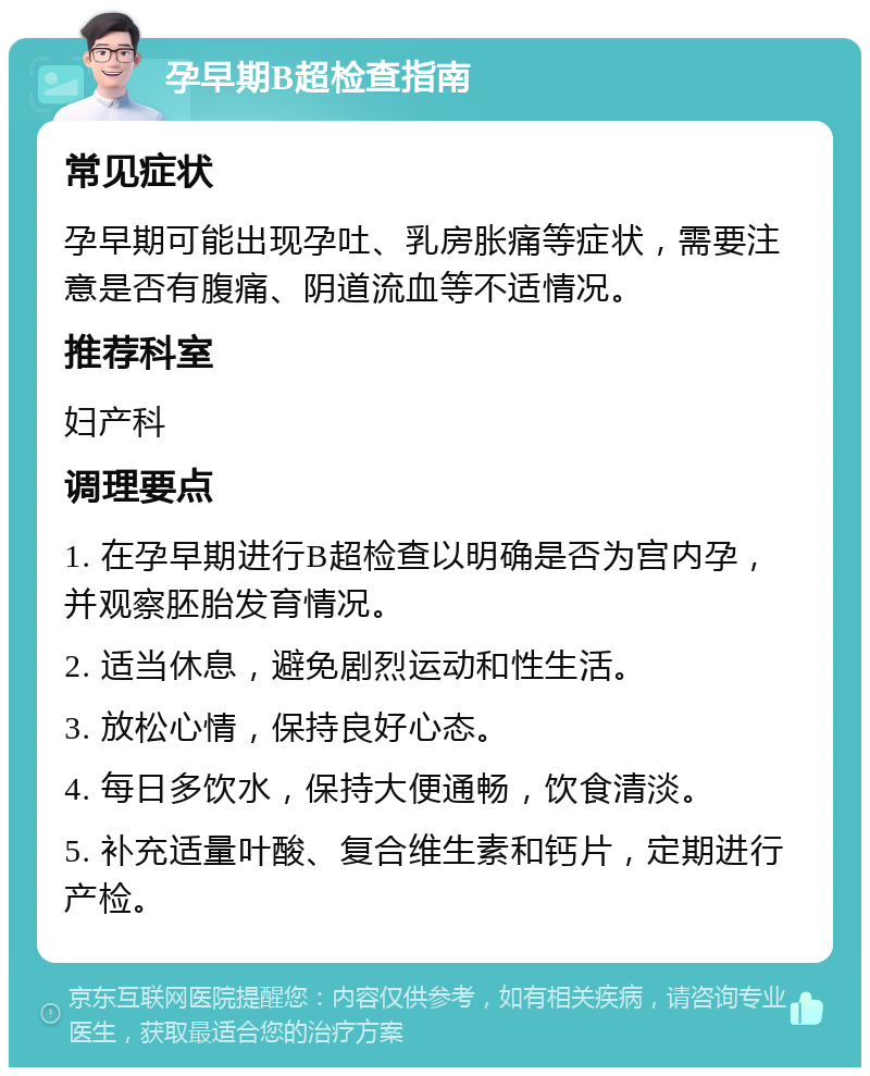 孕早期B超检查指南 常见症状 孕早期可能出现孕吐、乳房胀痛等症状，需要注意是否有腹痛、阴道流血等不适情况。 推荐科室 妇产科 调理要点 1. 在孕早期进行B超检查以明确是否为宫内孕，并观察胚胎发育情况。 2. 适当休息，避免剧烈运动和性生活。 3. 放松心情，保持良好心态。 4. 每日多饮水，保持大便通畅，饮食清淡。 5. 补充适量叶酸、复合维生素和钙片，定期进行产检。