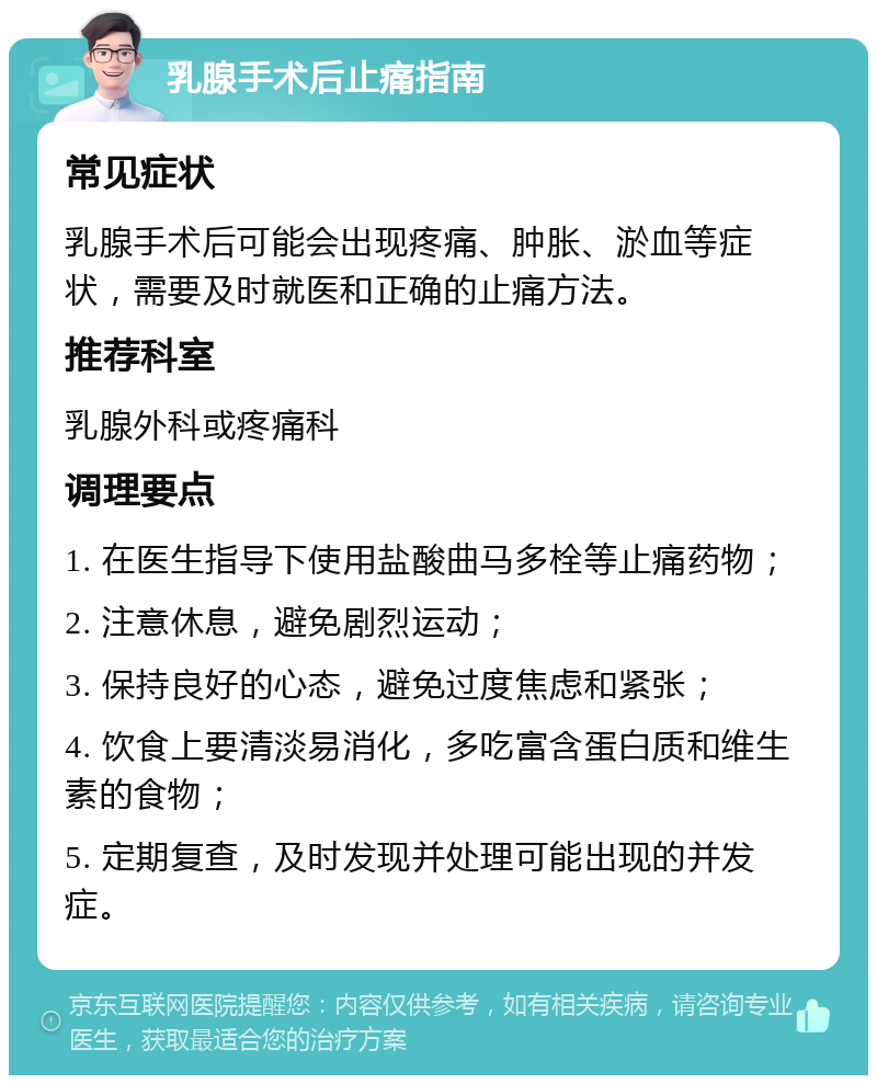 乳腺手术后止痛指南 常见症状 乳腺手术后可能会出现疼痛、肿胀、淤血等症状，需要及时就医和正确的止痛方法。 推荐科室 乳腺外科或疼痛科 调理要点 1. 在医生指导下使用盐酸曲马多栓等止痛药物； 2. 注意休息，避免剧烈运动； 3. 保持良好的心态，避免过度焦虑和紧张； 4. 饮食上要清淡易消化，多吃富含蛋白质和维生素的食物； 5. 定期复查，及时发现并处理可能出现的并发症。