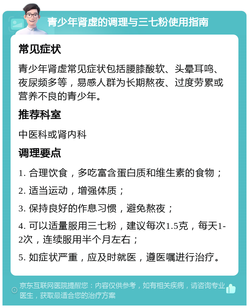 青少年肾虚的调理与三七粉使用指南 常见症状 青少年肾虚常见症状包括腰膝酸软、头晕耳鸣、夜尿频多等，易感人群为长期熬夜、过度劳累或营养不良的青少年。 推荐科室 中医科或肾内科 调理要点 1. 合理饮食，多吃富含蛋白质和维生素的食物； 2. 适当运动，增强体质； 3. 保持良好的作息习惯，避免熬夜； 4. 可以适量服用三七粉，建议每次1.5克，每天1-2次，连续服用半个月左右； 5. 如症状严重，应及时就医，遵医嘱进行治疗。