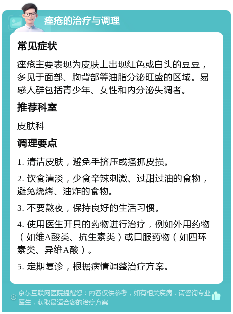 痤疮的治疗与调理 常见症状 痤疮主要表现为皮肤上出现红色或白头的豆豆，多见于面部、胸背部等油脂分泌旺盛的区域。易感人群包括青少年、女性和内分泌失调者。 推荐科室 皮肤科 调理要点 1. 清洁皮肤，避免手挤压或搔抓皮损。 2. 饮食清淡，少食辛辣刺激、过甜过油的食物，避免烧烤、油炸的食物。 3. 不要熬夜，保持良好的生活习惯。 4. 使用医生开具的药物进行治疗，例如外用药物（如维A酸类、抗生素类）或口服药物（如四环素类、异维A酸）。 5. 定期复诊，根据病情调整治疗方案。