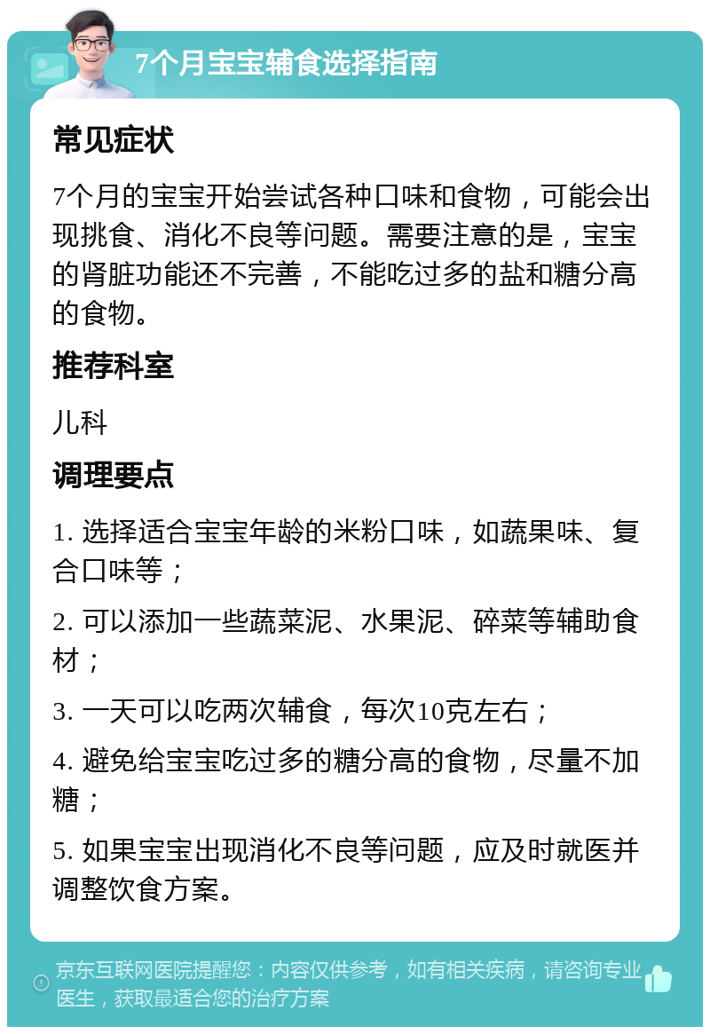 7个月宝宝辅食选择指南 常见症状 7个月的宝宝开始尝试各种口味和食物，可能会出现挑食、消化不良等问题。需要注意的是，宝宝的肾脏功能还不完善，不能吃过多的盐和糖分高的食物。 推荐科室 儿科 调理要点 1. 选择适合宝宝年龄的米粉口味，如蔬果味、复合口味等； 2. 可以添加一些蔬菜泥、水果泥、碎菜等辅助食材； 3. 一天可以吃两次辅食，每次10克左右； 4. 避免给宝宝吃过多的糖分高的食物，尽量不加糖； 5. 如果宝宝出现消化不良等问题，应及时就医并调整饮食方案。