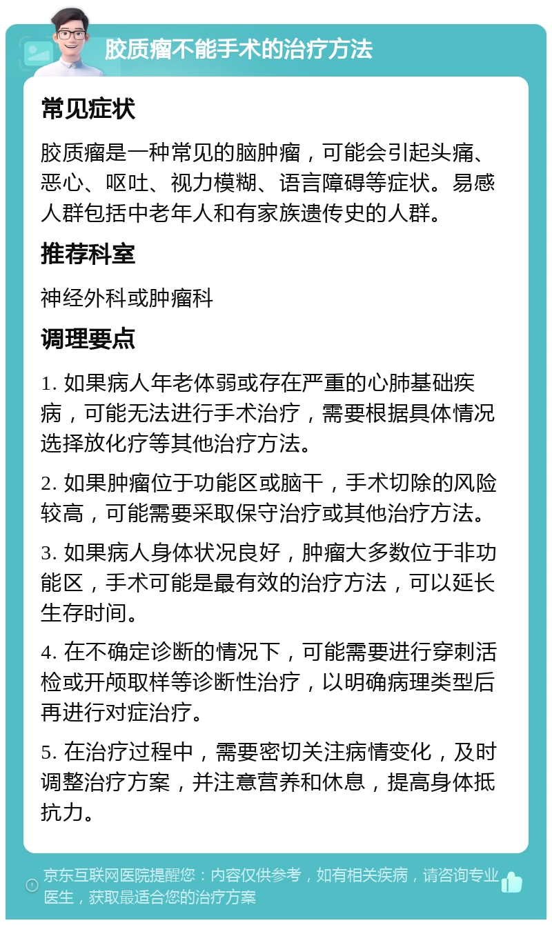 胶质瘤不能手术的治疗方法 常见症状 胶质瘤是一种常见的脑肿瘤，可能会引起头痛、恶心、呕吐、视力模糊、语言障碍等症状。易感人群包括中老年人和有家族遗传史的人群。 推荐科室 神经外科或肿瘤科 调理要点 1. 如果病人年老体弱或存在严重的心肺基础疾病，可能无法进行手术治疗，需要根据具体情况选择放化疗等其他治疗方法。 2. 如果肿瘤位于功能区或脑干，手术切除的风险较高，可能需要采取保守治疗或其他治疗方法。 3. 如果病人身体状况良好，肿瘤大多数位于非功能区，手术可能是最有效的治疗方法，可以延长生存时间。 4. 在不确定诊断的情况下，可能需要进行穿刺活检或开颅取样等诊断性治疗，以明确病理类型后再进行对症治疗。 5. 在治疗过程中，需要密切关注病情变化，及时调整治疗方案，并注意营养和休息，提高身体抵抗力。