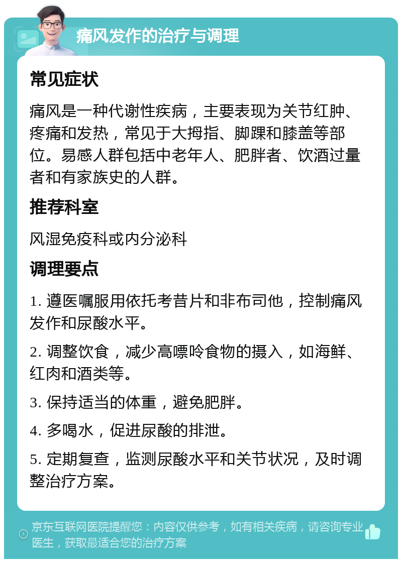 痛风发作的治疗与调理 常见症状 痛风是一种代谢性疾病，主要表现为关节红肿、疼痛和发热，常见于大拇指、脚踝和膝盖等部位。易感人群包括中老年人、肥胖者、饮酒过量者和有家族史的人群。 推荐科室 风湿免疫科或内分泌科 调理要点 1. 遵医嘱服用依托考昔片和非布司他，控制痛风发作和尿酸水平。 2. 调整饮食，减少高嘌呤食物的摄入，如海鲜、红肉和酒类等。 3. 保持适当的体重，避免肥胖。 4. 多喝水，促进尿酸的排泄。 5. 定期复查，监测尿酸水平和关节状况，及时调整治疗方案。