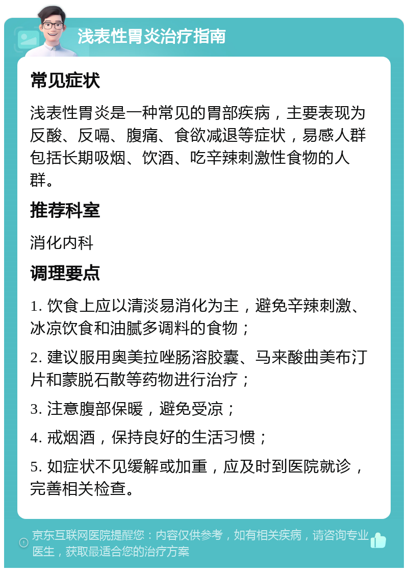 浅表性胃炎治疗指南 常见症状 浅表性胃炎是一种常见的胃部疾病，主要表现为反酸、反嗝、腹痛、食欲减退等症状，易感人群包括长期吸烟、饮酒、吃辛辣刺激性食物的人群。 推荐科室 消化内科 调理要点 1. 饮食上应以清淡易消化为主，避免辛辣刺激、冰凉饮食和油腻多调料的食物； 2. 建议服用奥美拉唑肠溶胶囊、马来酸曲美布汀片和蒙脱石散等药物进行治疗； 3. 注意腹部保暖，避免受凉； 4. 戒烟酒，保持良好的生活习惯； 5. 如症状不见缓解或加重，应及时到医院就诊，完善相关检查。