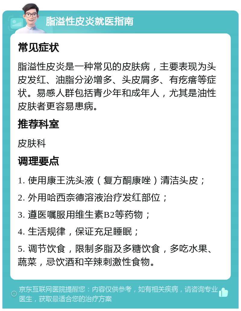 脂溢性皮炎就医指南 常见症状 脂溢性皮炎是一种常见的皮肤病，主要表现为头皮发红、油脂分泌增多、头皮屑多、有疙瘩等症状。易感人群包括青少年和成年人，尤其是油性皮肤者更容易患病。 推荐科室 皮肤科 调理要点 1. 使用康王洗头液（复方酮康唑）清洁头皮； 2. 外用哈西奈德溶液治疗发红部位； 3. 遵医嘱服用维生素B2等药物； 4. 生活规律，保证充足睡眠； 5. 调节饮食，限制多脂及多糖饮食，多吃水果、蔬菜，忌饮酒和辛辣刺激性食物。