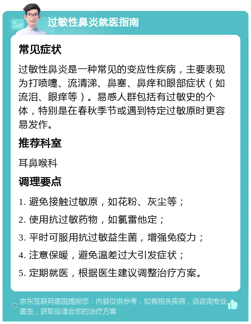 过敏性鼻炎就医指南 常见症状 过敏性鼻炎是一种常见的变应性疾病，主要表现为打喷嚏、流清涕、鼻塞、鼻痒和眼部症状（如流泪、眼痒等）。易感人群包括有过敏史的个体，特别是在春秋季节或遇到特定过敏原时更容易发作。 推荐科室 耳鼻喉科 调理要点 1. 避免接触过敏原，如花粉、灰尘等； 2. 使用抗过敏药物，如氯雷他定； 3. 平时可服用抗过敏益生菌，增强免疫力； 4. 注意保暖，避免温差过大引发症状； 5. 定期就医，根据医生建议调整治疗方案。