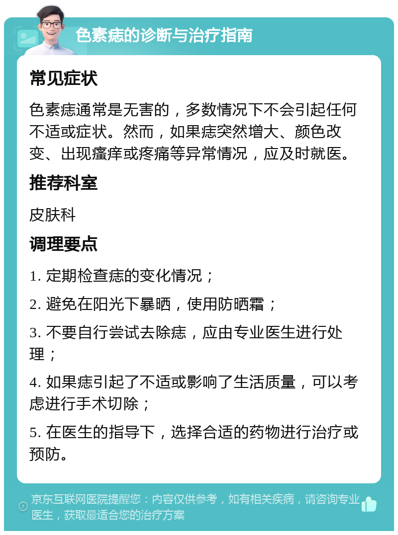 色素痣的诊断与治疗指南 常见症状 色素痣通常是无害的，多数情况下不会引起任何不适或症状。然而，如果痣突然增大、颜色改变、出现瘙痒或疼痛等异常情况，应及时就医。 推荐科室 皮肤科 调理要点 1. 定期检查痣的变化情况； 2. 避免在阳光下暴晒，使用防晒霜； 3. 不要自行尝试去除痣，应由专业医生进行处理； 4. 如果痣引起了不适或影响了生活质量，可以考虑进行手术切除； 5. 在医生的指导下，选择合适的药物进行治疗或预防。