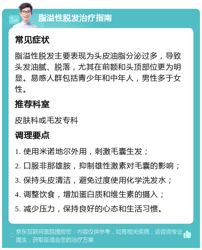 脂溢性脱发治疗指南 常见症状 脂溢性脱发主要表现为头皮油脂分泌过多，导致头发油腻、脱落，尤其在前额和头顶部位更为明显。易感人群包括青少年和中年人，男性多于女性。 推荐科室 皮肤科或毛发专科 调理要点 1. 使用米诺地尔外用，刺激毛囊生发； 2. 口服非那雄胺，抑制雄性激素对毛囊的影响； 3. 保持头皮清洁，避免过度使用化学洗发水； 4. 调整饮食，增加蛋白质和维生素的摄入； 5. 减少压力，保持良好的心态和生活习惯。