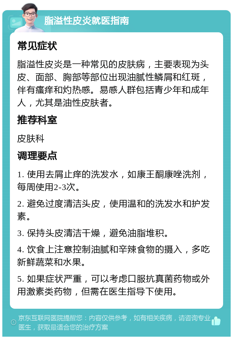 脂溢性皮炎就医指南 常见症状 脂溢性皮炎是一种常见的皮肤病，主要表现为头皮、面部、胸部等部位出现油腻性鳞屑和红斑，伴有瘙痒和灼热感。易感人群包括青少年和成年人，尤其是油性皮肤者。 推荐科室 皮肤科 调理要点 1. 使用去屑止痒的洗发水，如康王酮康唑洗剂，每周使用2-3次。 2. 避免过度清洁头皮，使用温和的洗发水和护发素。 3. 保持头皮清洁干燥，避免油脂堆积。 4. 饮食上注意控制油腻和辛辣食物的摄入，多吃新鲜蔬菜和水果。 5. 如果症状严重，可以考虑口服抗真菌药物或外用激素类药物，但需在医生指导下使用。