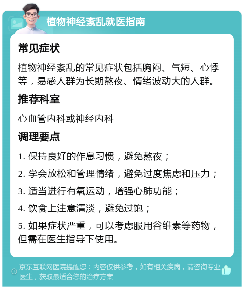 植物神经紊乱就医指南 常见症状 植物神经紊乱的常见症状包括胸闷、气短、心悸等，易感人群为长期熬夜、情绪波动大的人群。 推荐科室 心血管内科或神经内科 调理要点 1. 保持良好的作息习惯，避免熬夜； 2. 学会放松和管理情绪，避免过度焦虑和压力； 3. 适当进行有氧运动，增强心肺功能； 4. 饮食上注意清淡，避免过饱； 5. 如果症状严重，可以考虑服用谷维素等药物，但需在医生指导下使用。