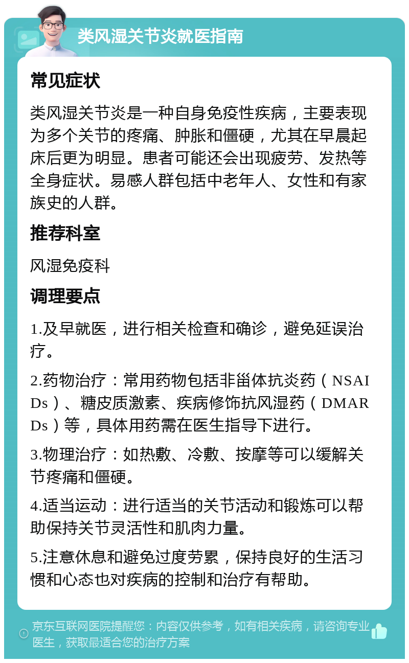 类风湿关节炎就医指南 常见症状 类风湿关节炎是一种自身免疫性疾病，主要表现为多个关节的疼痛、肿胀和僵硬，尤其在早晨起床后更为明显。患者可能还会出现疲劳、发热等全身症状。易感人群包括中老年人、女性和有家族史的人群。 推荐科室 风湿免疫科 调理要点 1.及早就医，进行相关检查和确诊，避免延误治疗。 2.药物治疗：常用药物包括非甾体抗炎药（NSAIDs）、糖皮质激素、疾病修饰抗风湿药（DMARDs）等，具体用药需在医生指导下进行。 3.物理治疗：如热敷、冷敷、按摩等可以缓解关节疼痛和僵硬。 4.适当运动：进行适当的关节活动和锻炼可以帮助保持关节灵活性和肌肉力量。 5.注意休息和避免过度劳累，保持良好的生活习惯和心态也对疾病的控制和治疗有帮助。