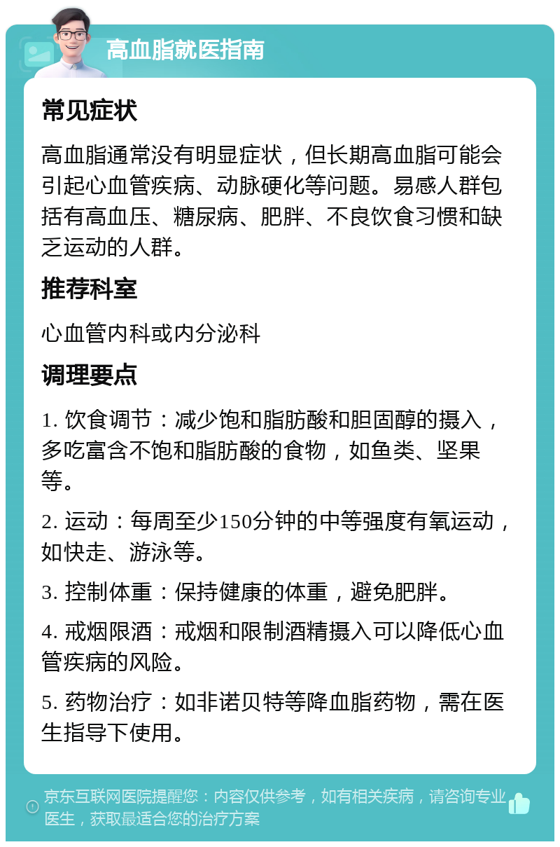 高血脂就医指南 常见症状 高血脂通常没有明显症状，但长期高血脂可能会引起心血管疾病、动脉硬化等问题。易感人群包括有高血压、糖尿病、肥胖、不良饮食习惯和缺乏运动的人群。 推荐科室 心血管内科或内分泌科 调理要点 1. 饮食调节：减少饱和脂肪酸和胆固醇的摄入，多吃富含不饱和脂肪酸的食物，如鱼类、坚果等。 2. 运动：每周至少150分钟的中等强度有氧运动，如快走、游泳等。 3. 控制体重：保持健康的体重，避免肥胖。 4. 戒烟限酒：戒烟和限制酒精摄入可以降低心血管疾病的风险。 5. 药物治疗：如非诺贝特等降血脂药物，需在医生指导下使用。