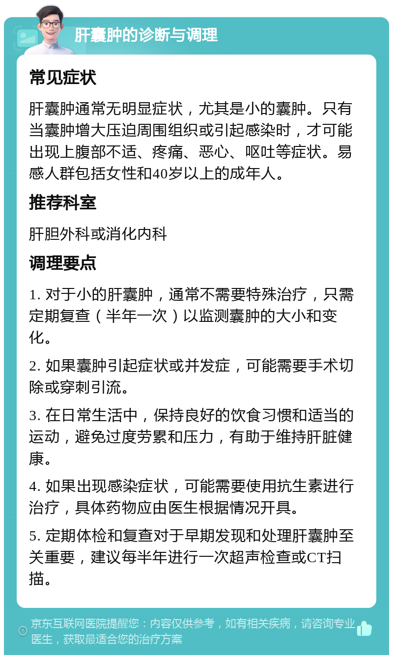 肝囊肿的诊断与调理 常见症状 肝囊肿通常无明显症状，尤其是小的囊肿。只有当囊肿增大压迫周围组织或引起感染时，才可能出现上腹部不适、疼痛、恶心、呕吐等症状。易感人群包括女性和40岁以上的成年人。 推荐科室 肝胆外科或消化内科 调理要点 1. 对于小的肝囊肿，通常不需要特殊治疗，只需定期复查（半年一次）以监测囊肿的大小和变化。 2. 如果囊肿引起症状或并发症，可能需要手术切除或穿刺引流。 3. 在日常生活中，保持良好的饮食习惯和适当的运动，避免过度劳累和压力，有助于维持肝脏健康。 4. 如果出现感染症状，可能需要使用抗生素进行治疗，具体药物应由医生根据情况开具。 5. 定期体检和复查对于早期发现和处理肝囊肿至关重要，建议每半年进行一次超声检查或CT扫描。