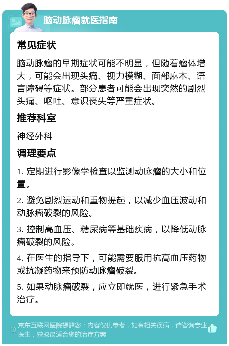 脑动脉瘤就医指南 常见症状 脑动脉瘤的早期症状可能不明显，但随着瘤体增大，可能会出现头痛、视力模糊、面部麻木、语言障碍等症状。部分患者可能会出现突然的剧烈头痛、呕吐、意识丧失等严重症状。 推荐科室 神经外科 调理要点 1. 定期进行影像学检查以监测动脉瘤的大小和位置。 2. 避免剧烈运动和重物提起，以减少血压波动和动脉瘤破裂的风险。 3. 控制高血压、糖尿病等基础疾病，以降低动脉瘤破裂的风险。 4. 在医生的指导下，可能需要服用抗高血压药物或抗凝药物来预防动脉瘤破裂。 5. 如果动脉瘤破裂，应立即就医，进行紧急手术治疗。