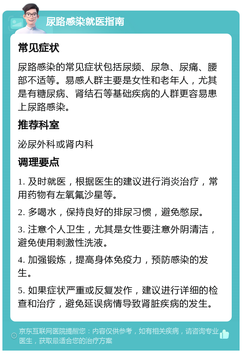 尿路感染就医指南 常见症状 尿路感染的常见症状包括尿频、尿急、尿痛、腰部不适等。易感人群主要是女性和老年人，尤其是有糖尿病、肾结石等基础疾病的人群更容易患上尿路感染。 推荐科室 泌尿外科或肾内科 调理要点 1. 及时就医，根据医生的建议进行消炎治疗，常用药物有左氧氟沙星等。 2. 多喝水，保持良好的排尿习惯，避免憋尿。 3. 注意个人卫生，尤其是女性要注意外阴清洁，避免使用刺激性洗液。 4. 加强锻炼，提高身体免疫力，预防感染的发生。 5. 如果症状严重或反复发作，建议进行详细的检查和治疗，避免延误病情导致肾脏疾病的发生。