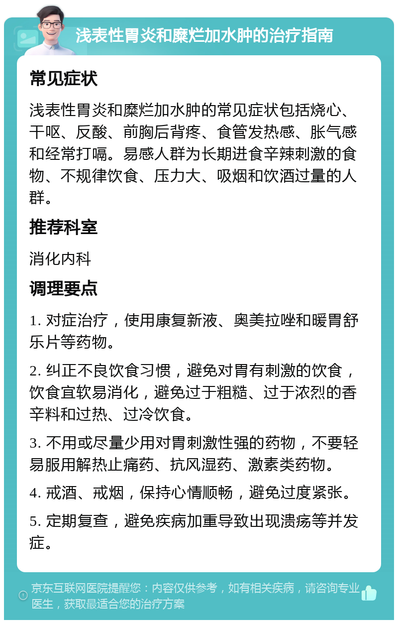 浅表性胃炎和糜烂加水肿的治疗指南 常见症状 浅表性胃炎和糜烂加水肿的常见症状包括烧心、干呕、反酸、前胸后背疼、食管发热感、胀气感和经常打嗝。易感人群为长期进食辛辣刺激的食物、不规律饮食、压力大、吸烟和饮酒过量的人群。 推荐科室 消化内科 调理要点 1. 对症治疗，使用康复新液、奥美拉唑和暖胃舒乐片等药物。 2. 纠正不良饮食习惯，避免对胃有刺激的饮食，饮食宜软易消化，避免过于粗糙、过于浓烈的香辛料和过热、过冷饮食。 3. 不用或尽量少用对胃刺激性强的药物，不要轻易服用解热止痛药、抗风湿药、激素类药物。 4. 戒酒、戒烟，保持心情顺畅，避免过度紧张。 5. 定期复查，避免疾病加重导致出现溃疡等并发症。