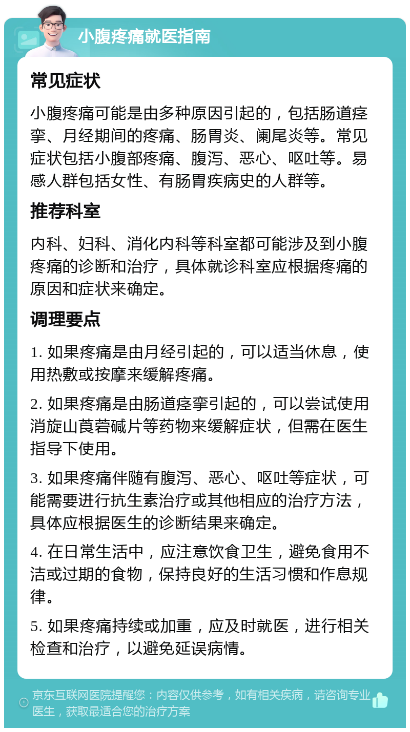 小腹疼痛就医指南 常见症状 小腹疼痛可能是由多种原因引起的，包括肠道痉挛、月经期间的疼痛、肠胃炎、阑尾炎等。常见症状包括小腹部疼痛、腹泻、恶心、呕吐等。易感人群包括女性、有肠胃疾病史的人群等。 推荐科室 内科、妇科、消化内科等科室都可能涉及到小腹疼痛的诊断和治疗，具体就诊科室应根据疼痛的原因和症状来确定。 调理要点 1. 如果疼痛是由月经引起的，可以适当休息，使用热敷或按摩来缓解疼痛。 2. 如果疼痛是由肠道痉挛引起的，可以尝试使用消旋山莨菪碱片等药物来缓解症状，但需在医生指导下使用。 3. 如果疼痛伴随有腹泻、恶心、呕吐等症状，可能需要进行抗生素治疗或其他相应的治疗方法，具体应根据医生的诊断结果来确定。 4. 在日常生活中，应注意饮食卫生，避免食用不洁或过期的食物，保持良好的生活习惯和作息规律。 5. 如果疼痛持续或加重，应及时就医，进行相关检查和治疗，以避免延误病情。