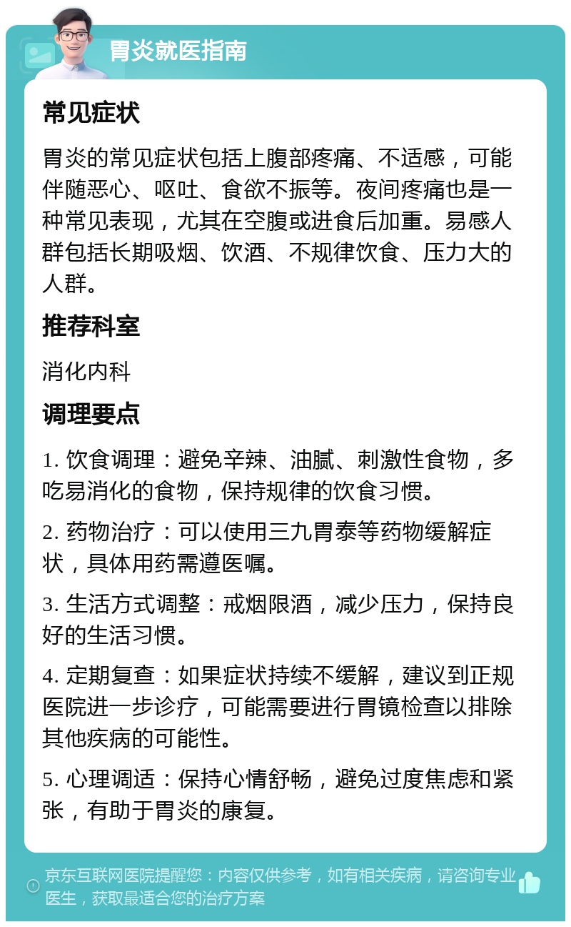 胃炎就医指南 常见症状 胃炎的常见症状包括上腹部疼痛、不适感，可能伴随恶心、呕吐、食欲不振等。夜间疼痛也是一种常见表现，尤其在空腹或进食后加重。易感人群包括长期吸烟、饮酒、不规律饮食、压力大的人群。 推荐科室 消化内科 调理要点 1. 饮食调理：避免辛辣、油腻、刺激性食物，多吃易消化的食物，保持规律的饮食习惯。 2. 药物治疗：可以使用三九胃泰等药物缓解症状，具体用药需遵医嘱。 3. 生活方式调整：戒烟限酒，减少压力，保持良好的生活习惯。 4. 定期复查：如果症状持续不缓解，建议到正规医院进一步诊疗，可能需要进行胃镜检查以排除其他疾病的可能性。 5. 心理调适：保持心情舒畅，避免过度焦虑和紧张，有助于胃炎的康复。