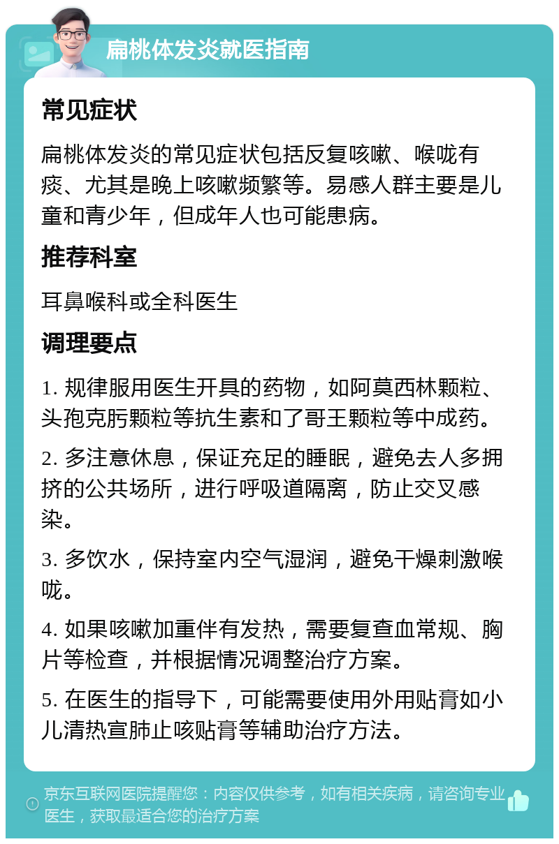 扁桃体发炎就医指南 常见症状 扁桃体发炎的常见症状包括反复咳嗽、喉咙有痰、尤其是晚上咳嗽频繁等。易感人群主要是儿童和青少年，但成年人也可能患病。 推荐科室 耳鼻喉科或全科医生 调理要点 1. 规律服用医生开具的药物，如阿莫西林颗粒、头孢克肟颗粒等抗生素和了哥王颗粒等中成药。 2. 多注意休息，保证充足的睡眠，避免去人多拥挤的公共场所，进行呼吸道隔离，防止交叉感染。 3. 多饮水，保持室内空气湿润，避免干燥刺激喉咙。 4. 如果咳嗽加重伴有发热，需要复查血常规、胸片等检查，并根据情况调整治疗方案。 5. 在医生的指导下，可能需要使用外用贴膏如小儿清热宣肺止咳贴膏等辅助治疗方法。