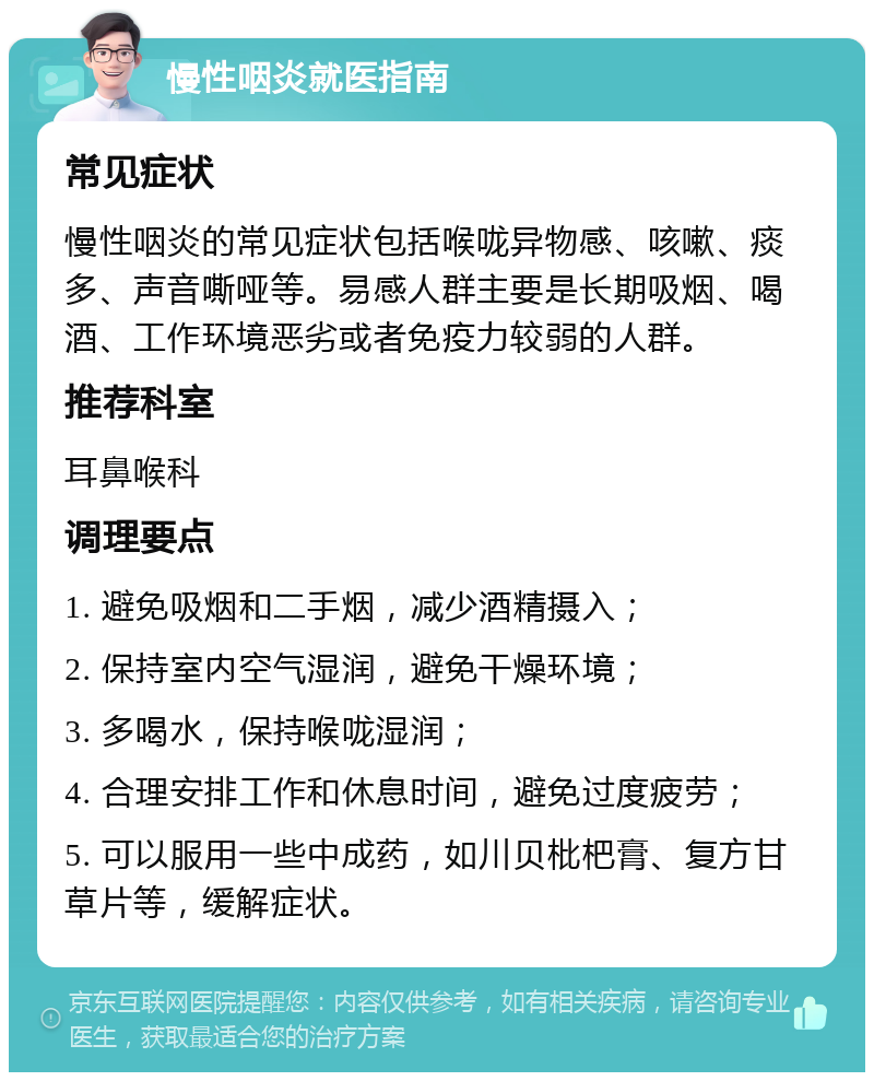 慢性咽炎就医指南 常见症状 慢性咽炎的常见症状包括喉咙异物感、咳嗽、痰多、声音嘶哑等。易感人群主要是长期吸烟、喝酒、工作环境恶劣或者免疫力较弱的人群。 推荐科室 耳鼻喉科 调理要点 1. 避免吸烟和二手烟，减少酒精摄入； 2. 保持室内空气湿润，避免干燥环境； 3. 多喝水，保持喉咙湿润； 4. 合理安排工作和休息时间，避免过度疲劳； 5. 可以服用一些中成药，如川贝枇杷膏、复方甘草片等，缓解症状。