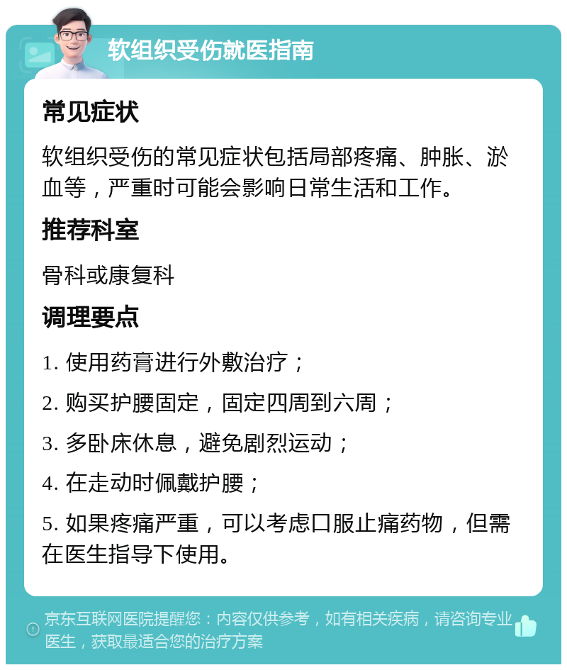 软组织受伤就医指南 常见症状 软组织受伤的常见症状包括局部疼痛、肿胀、淤血等，严重时可能会影响日常生活和工作。 推荐科室 骨科或康复科 调理要点 1. 使用药膏进行外敷治疗； 2. 购买护腰固定，固定四周到六周； 3. 多卧床休息，避免剧烈运动； 4. 在走动时佩戴护腰； 5. 如果疼痛严重，可以考虑口服止痛药物，但需在医生指导下使用。